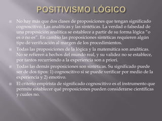    No hay más que dos clases de proposiciones que tengan significado
    cognoscitivo. Las analíticas y las sintéticas. La verdad o falsedad de
    una proposición analítica se establece a partir de su forma lógica “o
    es o no es”. En cambio las proposiciones sintéticas requieren algún
    tipo de verificación al margen de los procedimientos.
   Todas las proposiciones de la lógica y la matemática son analíticas.
    No se refieren a hechos del mundo real, y su validez no se establece,
    por tantos recurriendo a la experiencia son a priori.
   Todas las demás proposiciones son sintéticas. Su significado puede
    ser de dos tipos: 1) cognoscitivo si se puede verificar por medio de la
    experiencia y 2) emotivo.
   El criterio empirista de significado cognoscitivo es el instrumento que
    permite establecer qué proposiciones pueden considerarse científicas
    y cuales no.
 
