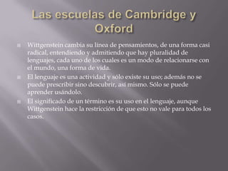    Wittgenstein cambia su línea de pensamientos, de una forma casi
    radical, entendiendo y admitiendo que hay pluralidad de
    lenguajes, cada uno de los cuales es un modo de relacionarse con
    el mundo, una forma de vida.
   El lenguaje es una actividad y sólo existe su uso; además no se
    puede prescribir sino descubrir, así mismo. Sólo se puede
    aprender usándolo.
   El significado de un término es su uso en el lenguaje, aunque
    Wittgenstein hace la restricción de que esto no vale para todos los
    casos.
 