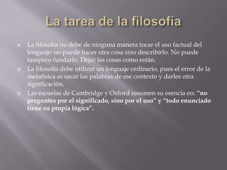    La filosofía no debe de ninguna manera tocar el uso factual del
    lenguaje: no puede hacer otra cosa sino describirlo. No puede
    tampoco fundarlo. Dejar las cosas como están.
   La filosofía debe utilizar un lenguaje ordinario, pues el error de la
    metafísica es sacar las palabras de ese contexto y darles otra
    significación.
   Las escuelas de Cambridge y Oxford resumen su esencia en: “no
    preguntes por el significado, sino por el uso” y “todo enunciado
    tiene su propia lógica”.
 