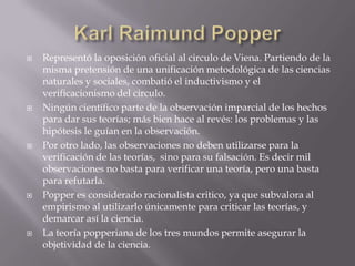   Representó la oposición oficial al circulo de Viena. Partiendo de la
    misma pretensión de una unificación metodológica de las ciencias
    naturales y sociales, combatió el inductivismo y el
    verificacionismo del circulo.
   Ningún científico parte de la observación imparcial de los hechos
    para dar sus teorías; más bien hace al revés: los problemas y las
    hipótesis le guían en la observación.
   Por otro lado, las observaciones no deben utilizarse para la
    verificación de las teorías, sino para su falsación. Es decir mil
    observaciones no basta para verificar una teoría, pero una basta
    para refutarla.
   Popper es considerado racionalista critico, ya que subvalora al
    empirismo al utilizarlo únicamente para criticar las teorías, y
    demarcar así la ciencia.
   La teoría popperiana de los tres mundos permite asegurar la
    objetividad de la ciencia.
 
