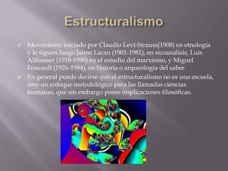    Movimiento iniciado por Claudio Leví-Strauss(1908) en etnología
    y le siguen luego Jaime Lacan (1901-1981), en sicoanálisis, Luis
    Althusser (1918-1990) en el estudio del marxismo, y Miguel
    Foucault (1926-1984), en historia o arqueología del saber.
   En general puede decirse que el estructuralismo no es una escuela,
    sino un enfoque metodológico para las llamadas ciencias
    humanas, que sin embargo posee implicaciones filosóficas.
 