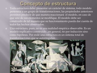    Toda estructura debe: presentar un carácter de sistema, todo modelo
    pertenece a un grupo de transformaciones, las propiedades anteriores
    permiten predecir de que manera reaccionará el modelo, en caso de
    que uno de sus elementos se modifique. El modelo debe ser
    construido de tal manera que su funcionamiento pueda dar cuenta de
    todos los hechos observados.
   Una estructura, pues, no es una realidad empírica observable. Es un
    modelo explicativo construido , en general, no por inducción sino
    como hipótesis. Por ende una estructura es un sistema total de
    transformaciones que se autorregulan.
 