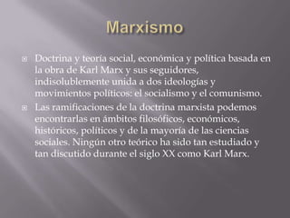    Doctrina y teoría social, económica y política basada en
    la obra de Karl Marx y sus seguidores,
    indisolublemente unida a dos ideologías y
    movimientos políticos: el socialismo y el comunismo.
   Las ramificaciones de la doctrina marxista podemos
    encontrarlas en ámbitos filosóficos, económicos,
    históricos, políticos y de la mayoría de las ciencias
    sociales. Ningún otro teórico ha sido tan estudiado y
    tan discutido durante el siglo XX como Karl Marx.
 