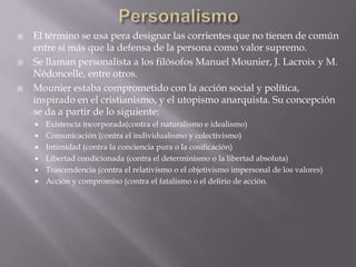    El término se usa pera designar las corrientes que no tienen de común
    entre sí más que la defensa de la persona como valor supremo.
   Se llaman personalista a los filósofos Manuel Mounier, J. Lacroix y M.
    Nédoncelle, entre otros.
   Mounier estaba comprometido con la acción social y política,
    inspirado en el cristianismo, y el utopismo anarquista. Su concepción
    se da a partir de lo siguiente:
       Existencia incorporada(contra el naturalismo e idealismo)
       Comunicación (contra el individualismo y colectivismo)
       Intimidad (contra la conciencia pura o la cosificación)
       Libertad condicionada (contra el determinismo o la libertad absoluta)
       Trascendencia (contra el relativismo o el objetivismo impersonal de los valores)
       Acción y compromiso (contra el fatalismo o el delirio de acción.
 