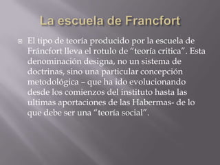    El tipo de teoría producido por la escuela de
    Fráncfort lleva el rotulo de “teoría critica”. Esta
    denominación designa, no un sistema de
    doctrinas, sino una particular concepción
    metodológica – que ha ido evolucionando
    desde los comienzos del instituto hasta las
    ultimas aportaciones de las Habermas- de lo
    que debe ser una “teoría social”.
 