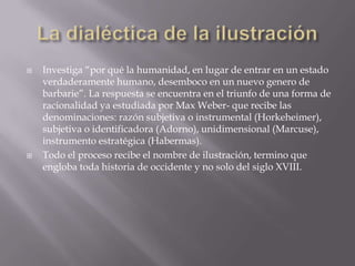    Investiga “por qué la humanidad, en lugar de entrar en un estado
    verdaderamente humano, desemboco en un nuevo genero de
    barbarie”. La respuesta se encuentra en el triunfo de una forma de
    racionalidad ya estudiada por Max Weber- que recibe las
    denominaciones: razón subjetiva o instrumental (Horkeheimer),
    subjetiva o identificadora (Adorno), unidimensional (Marcuse),
    instrumento estratégica (Habermas).
   Todo el proceso recibe el nombre de ilustración, termino que
    engloba toda historia de occidente y no solo del siglo XVIII.
 