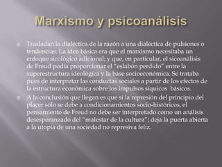    Trasladan la dialéctica de la razón a una dialéctica de pulsiones o
    tendencias. La idea básica era que el marxismo necesitaba un
    enfoque sicológico adicional; y que, en particular, el sicoanálisis
    de Freud podía proporcionar el “eslabón perdido” entre la
    superestructura ideológica y la base socioeconómica. Se trataba
    pues de interpretar las conductas sociales a partir de los efectos de
    la estructura económica sobre los impulsos síquicos básicos.
   A la conclusión que llegan es que si la represión del principio del
    placer sólo se debe a condicionamientos socio-históricos, el
    pensamiento de Freud no debe ser interpretado como un análisis
    desesperanzado del “malestar de la cultura”; deja la puerta abierta
    a la utopía de una sociedad no represiva feliz.
 