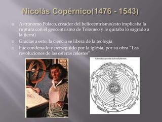   Astrónomo Polaco, creador del heliocentrismo(esto implicaba la
    ruptura con el geocentrismo de Tolomeo y le quitaba lo sagrado a
    la tierra)
   Gracias a esto, la ciencia se libera de la teología
   Fue condenado y perseguido por la iglesia, por su obra “Las
    revoluciones de las esferas celestes”
 