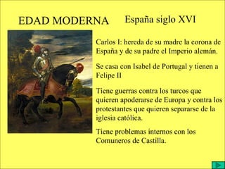 EDAD MODERNA España siglo XVI Carlos I: hereda de su madre la corona de España y de su padre el Imperio alemán. Se casa con Isabel de Portugal y tienen a Felipe II Tiene guerras contra los turcos que quieren apoderarse de Europa y contra los protestantes que quieren separarse de la iglesia católica. Tiene problemas internos con los Comuneros de Castilla. 