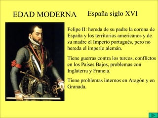 EDAD MODERNA España siglo XVI Felipe II: hereda de su padre la corona de España y los territorios americanos y de su madre el Imperio portugués, pero no hereda el imperio alemán. Tiene guerras contra los turcos, conflictos en los Países Bajos, problemas con Inglaterra y Francia. Tiene problemas internos en Aragón y en Granada. 