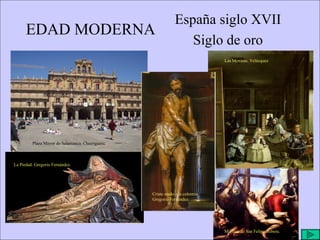 EDAD MODERNA España siglo XVII Siglo de oro Plaza Mayor de Salamanca. Churriguera. Las Meninas. Velázquez La Piedad. Gregorio Fernández. Cristo atado a la columna. Gregorio Fernández. Martirio de San Felipe. Ribera. 