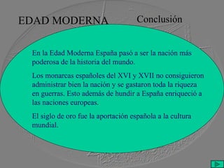 EDAD MODERNA Conclusión En la Edad Moderna España pasó a ser la nación más poderosa de la historia del mundo. Los monarcas españoles del XVI y XVII no consiguieron administrar bien la nación y se gastaron toda la riqueza en guerras. Esto además de hundir a España enriqueció a las naciones europeas. El siglo de oro fue la aportación española a la cultura mundial.  