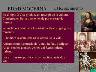 EDAD MODERNA El Renacimiento En el siglo XV se produce un resurgir de la cultura. Comienza en Italia y se extiende por el resto de Europa. Se vuelven a estudiar a los artistas clásicos: griegos y romanos. El hombre se convierte en el centro de la vida. Artistas como Leonardo da Vinci, Rafael, o Miguel Ángel son los grandes genios del Renacimiento Italiano.  Los artistas son polifacéticos (practican más de un arte). 