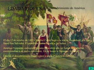 EDAD MODERNA Descubrimiento de América El día 12 de octubre de 1492 Cristóbal Colón llegó a la isla de Guanahani, a la que llamó San Salvador. Él pensó que había llegado a las Indias. Américo Vespucio, cartógrafo italiano, descubrió que las tierras descubiertas correspondían a un nuevo continente. En su honor le llamaron América. Gracias al descubrimiento España pasó a ser la 1ª potencia mundial. 