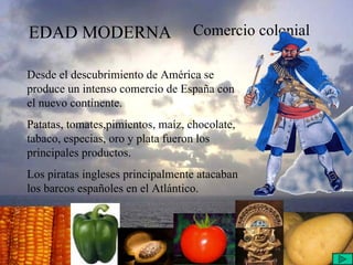EDAD MODERNA Comercio colonial Desde el descubrimiento de América se produce un intenso comercio de España con el nuevo continente. Patatas, tomates,pimientos, maíz, chocolate, tabaco, especias, oro y plata fueron los principales productos. Los piratas ingleses principalmente atacaban los barcos españoles en el Atlántico.  