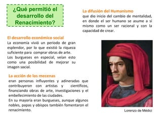 ¿Qué permitió el                         La difusión del Humanismo
    desarrollo del                          que dio inicio del cambio de mentalidad,
                                            en donde el ser humano se asume a sí
    Renacimiento?                           mismo como un ser racional y con la
                                            capacidad de crear.
El desarrollo económico social
La economía vivió un periodo de gran
esplendor, por lo que existió la riqueza
suficiente para comprar obras de arte.
Los burgueses en especial, veían esto
como una posibilidad de mejorar su
imagen social.

La acción de los mecenas
eran personas influyentes y adineradas que
contribuyeron con artistas y        científicos,
financiando obras de arte, investigaciones y el
embellecimiento de las ciudades.
En su mayoría eran burgueses, aunque algunos
nobles, papas y obispos también fomentaron el
renacimiento.                                                       Lorenzo de Médici
 