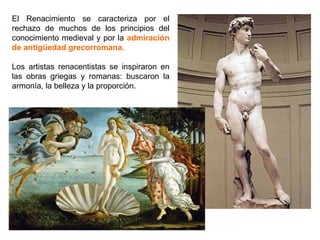 El Renacimiento se caracteriza por el
rechazo de muchos de los principios del
conocimiento medieval y por la admiración
de antigüedad grecorromana.

Los artistas renacentistas se inspiraron en
las obras griegas y romanas: buscaron la
armonía, la belleza y la proporción.
 