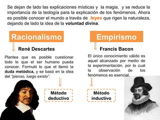 Se dejan de lado las explicaciones místicas y la magia, y se reduce la
 importancia de la teología para la explicación de los fenómenos. Ahora
 es posible conocer el mundo a través de leyes que rigen la naturaleza,
 dejando de lado la idea de la voluntad divina.


   Racionalismo                             Empirismo
      René Descartes                          Francis Bacon
Plantea que es posible cuestionar       El único conocimiento válido es
todo lo que el ser humano pueda         aquel alcanzado por medio de
conocer. Formuló lo que el llamó la     la experimentación, por lo cual
duda metódica, y se basó en la idea     la    observación    de     los
del “pienso, luego existo”.             fenómenos es esencial.



                       Método              Método
                      deductivo           inductivo
 