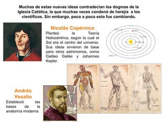 Muchas de estas nuevas ideas contradecían los dogmas de la
      Iglesia Católica, la que muchas veces condenó de herejía a los
         científicos. Sin embargo, poco a poco esto fue cambiando.

                       Nicolás Copérnico
                     Planteó         la      Teoría
                     Heliocéntrica, según la cual el
                     Sol era el centro del universo.
                     Sus ideas sirvieron de base
                     para otros astrónomos, como
                     Galileo Galilei y Johannes
                     Kepler.




    Andrés
    Vesalio
Estableció    las
bases      de   la
anatomía moderna
 