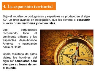 4. La expansión territorial

Bajo el impulso de portugueses y españoles se produjo, en el siglo
XV, un gran avance en navegación, que los llevaría a descubrir
nuevas rutas marítimas y comerciales.

Los           portugueses
recorriendo     todo    el
continente africano y los
españoles descubriendo
América     y navegando
hacia el Oeste.

Como resultado de estos
viajes, los hombres del
siglo XV cambiaron para
siempre su forma de ver
el mundo.
 