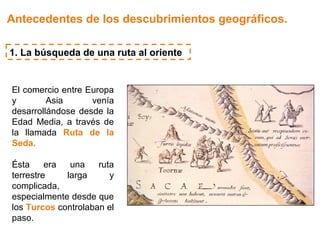 Antecedentes de los descubrimientos geográficos.

1. La búsqueda de una ruta al oriente


El comercio entre Europa
y        Asia      venía
desarrollándose desde la
Edad Media, a través de
la llamada Ruta de la
Seda.

Ésta     era  una    ruta
terrestre    larga      y
complicada,
especialmente desde que
los Turcos controlaban el
paso.
 
