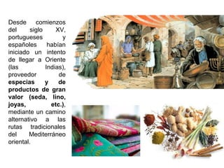 Desde      comienzos
del      siglo     XV,
portugueses          y
españoles       habían
iniciado un intento
de llegar a Oriente
(las           Indias),
proveedor           de
especias       y    de
productos de gran
valor (seda, lino,
joyas,           etc.),
mediante un camino
alternativo a las
rutas tradicionales
del     Mediterráneo
oriental.
 