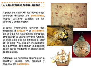 2. Los avances tecnológicos

A partir del siglo XIII los navegantes
pudieron disponer de portulanos,
mapas bastante exactos de los
puertos y de las costas.

Especial importancia tuvieron dos
inventos: la brújula y el astrolabio.
En el siglo XII navegantes europeos
empezaron a usarla (invento Chino).
El astrolabio que se empezó a usar
en el siglo XV, era un instrumento
que permitía determinar la posición
de un barco mediante la observación
de los astros.

Además, los hombres aprendieron a
construir barcos más grandes y
seguros: las carabelas.
 