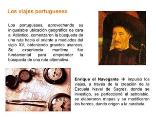 Los viajes portugueses

Los portugueses, aprovechando su
inigualable ubicación geográfica de cara
al Atlántico, comenzaron la búsqueda de
una ruta hacia el oriente a mediados del
siglo XV, obteniendo grandes avances.
Su      experiencia      marítima    fue
fundamental      para    emprender     la
búsqueda de una ruta alternativa.



                                    Enrique el Navegante  impulsó los
                                    viajes, a través de la creación de la
                                    Escuela Naval de Sagres, donde se
                                    investigó, se perfeccionó el astrolabio,
                                    se elaboraron mapas y se modificaron
                                    los barcos, dando origen a la carabela.
 
