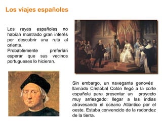 Los viajes españoles


Los reyes españoles no
habían mostrado gran interés
por descubrir una ruta al
oriente.
Probablemente        preferían
esperar que sus vecinos
portugueses lo hicieran.



                                 Sin embargo, un navegante genovés
                                 llamado Cristóbal Colón llegó a la corte
                                 española para presentar un proyecto
                                 muy arriesgado: llegar a las indias
                                 atravesando el océano Atlántico por el
                                 oeste. Estaba convencido de la redondez
                                 de la tierra.
 