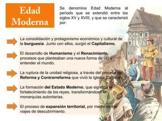 Edad                  Se denomina Edad Moderna al
                       periodo que se extendió entre los

Moderna
                       siglos XV y XVIII, y que se caracterizó
                       por:



 La consolidación y protagonismo económico y cultural de
 la burguesía. Junto con ellos, surgió el Capitalismo.

 El desarrollo de Humanismo y el Renacimiento,
 procesos que planteaban una nueva forma de ver y
 entender el mundo.

 La ruptura de la unidad religiosa, a través del proceso de
 Reforma y Contrarreforma que vivió la Iglesia Católica.

 La formación del Estado Moderno, que significó el
 fortalecimiento de los reyes, transformándose en
 monarquías autoritarias.

 El proceso de expansión territorial, por medio de los
 viajes de descubrimiento.                                       3
 