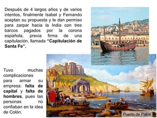 Después de 4 largos años y de varios
intentos, finalmente Isabel y Fernando
aceptan su propuesta y le dan permiso
para zarpar hacia la India con tres
barcos pagados por la corona
española, previa firma de una
capitulación, llamada “Capitulación de
Santa Fe”.




Tuvo        muchas
complicaciones
para    armar     su
empresa: falta de
capital y falta de
hombres, pues las
personas          no
confiaban en la idea
de Colón.                                Puerto de Palos
 