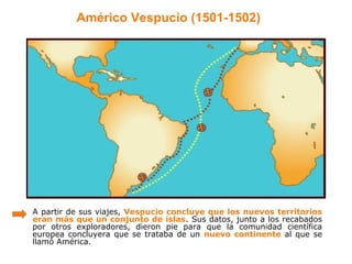 Américo Vespucio (1501-1502)




A partir de sus viajes, Vespucio concluye que los nuevos territorios
eran más que un conjunto de islas. Sus datos, junto a los recabados
por otros exploradores, dieron pie para que la comunidad científica
europea concluyera que se trataba de un nuevo continente al que se
llamó América.
 