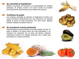Se consolida el Capitalismo
Debido al aumento del comercio y la disponibilidad de metales
preciosos. El antiguo mundo y el nuevo mundo se conectan
económicamente, permitiendo la acumulación de riquezas.


Conflictos de poder
Los imperios coloniales se disputan la hegemonía mundial. Los
nuevos territorios descubiertos son muy atractivos, en especial
desde el punto de vista económico. Por esta razón, algunos
estados europeos competían entre sí.


Se incorporan nuevos productos
América aportó nuevos productos a la vida europea. El maíz, la
papa, el tabaco y el cacao fueron los más importantes, y su
consumo fue creciendo con el paso del tiempo. Especial
importancia tuvieron los metales preciosos (oro y plata) que
abundaban en nuestro continente.
 