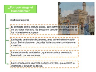 ¿Por qué surge el
  Humanismo?


 múltiples factores

  El contacto con la cultura árabe, que permitió la recuperación
  de las obras clásicas. Se buscaron también en bibliotecas de
  los monasterios europeos.

  La llegada de eruditos bizantinos, ante la inminente invasión
  turca. Se instalaron en ciudades italianas y se convirtieron en
  maestros.

  La fundación de academias , que eran centros de estudio
  financiado por los mecenas.


  La invención de la imprenta de tipos móviles, que aceleró la
  impresión y difusión de libros.
 