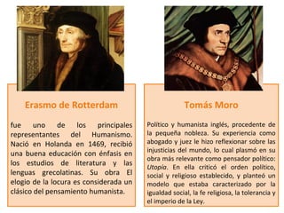 Erasmo de Rotterdam                               Tomás Moro
fue uno de los principales              Político y humanista inglés, procedente de
representantes del Humanismo.           la pequeña nobleza. Su experiencia como
Nació en Holanda en 1469, recibió       abogado y juez le hizo reflexionar sobre las
                                        injusticias del mundo, lo cual plasmó en su
una buena educación con énfasis en
                                        obra más relevante como pensador político:
los estudios de literatura y las        Utopía. En ella criticó el orden político,
lenguas grecolatinas. Su obra El        social y religioso establecido, y planteó un
elogio de la locura es considerada un   modelo que estaba caracterizado por la
clásico del pensamiento humanista.      igualdad social, la fe religiosa, la tolerancia y
                                        el imperio de la Ley.
 