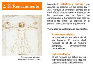 Movimiento artístico y cultural que
2. El Renacimiento                alcanzó su plenitud en los siglos XV y
                                  XVI. Produjo un profundo cambio en el
                                  cual afectó directamente al intelecto de
                                  las personas de la época, en
                                  comparación al humanismo que solo se
                                  limitó a las letras .Se expresó en la
                                  pintura, la escultura y la arquitectura.

                                  Tiene dos características esenciales:

                                      Antropocentrismo:
                                      todo se estudia en referencia al
                                      ser humano. El nuevo ideal
                                      humano es el de un hombre
                                      completo,        armónicamente
                                      desarrollado.

                                      Individualismo:
         El hombre de Vitruvio,       el ser humano se define por su
       Leonardo Da Vinci (1490)       individualidad frente a la idea de
                                      colectividad de la Edad Media.
 