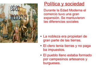 Política y sociedad
Durante la Edad Moderna el
comercio tuvo una gran
expansión. Se mantuvieron
las diferencias sociales
● La nobleza era propietari de
gran parte de las tierras.
● El clero tenia tierras y no paga
ba impuestos.
● El pueblo llano estaba formado
por campesinos artesanos y
burgueses.
 
