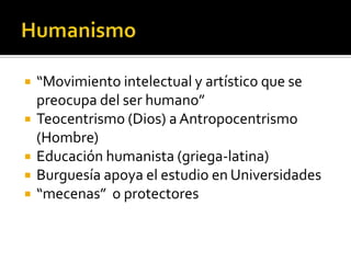 “Movimiento intelectual y artístico que se
preocupa del ser humano”
 Teocentrismo (Dios) a Antropocentrismo
(Hombre)
 Educación humanista (griega-latina)
 Burguesía apoya el estudio en Universidades
 “mecenas” o protectores
 