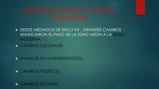 ¿POR QUÉ EMPEZO LA EDAD
MODERNA?
 DESDE MEDIADOS DE SIGLO XV , GRANDES CAMBIOS
ANUNCIARON EL PASO DE LA EDAD MEDIA A LA EDAD
MODERNA.
 CAMBIOS CULTURALES.
 AVANCES EN LA INVESTIGACIÓN.
 CAMBIOS POLÍTICOS.
 CAMBIOS SOCIALES.
 
