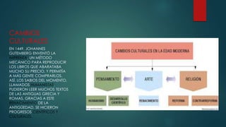 CAMBIOS
CULTURALES
EN 1449, JOHANNES
GUTEMBERG ENVENTÓ LA
IMPRENTA, UN MÉTODO
MECÁNICO PARA REPRODUCIR
LOS LIBROS QUE ABARATABA
MUCHO SU PRECIO, Y PERMITÍA
A MÁS GENTE COMPRARLOS.
ASÍ, LOS SABIOS DEL MOMENTO,
LLAMADOS HUMANISTAS,
PUDIERON LEER MUCHOS TEXTOS
DE LAS ANTIGUAS GRECIA Y
ROMAS. GRACIAS A ESTE
RENACIMIENTO DE LA
ANTIGÜEDAD, SE HICIERON
PROGRESOS CIENTÍFICOS Y
CULTURALES.
 