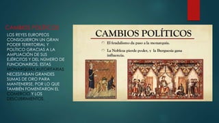 CAMBIOS POLÍTICOS
LOS REYES EUROPEOS
CONSIGUIERON UN GRAN
PODER TERRITORIAL Y
POLÍTICO GRACIAS A LA
AMPLIACIÓN DE SUS
EJÉRCITOS Y DEL NÚMERO DE
FUNCIONARIOS. ESTAS
MONARQUIAS AUTORITARIAS
NECESITABAN GRANDES
SUMAS DE ORO PARA
MANTENERSE, POR LO QUE
TAMBIÉN FOMENTARON EL
COMERCIO Y LOS
DESCUBRIMIENTOS.
 
