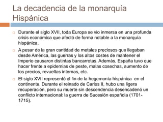 La decadencia de la monarquía
Hispánica
 Durante el siglo XVII, toda Europa se vio inmersa en una profunda
crisis económica que afectó de forma notable a la monarquía
hispánica.
 A pesar de la gran cantidad de metales preciosos que llegaban
desde América, las guerras y los altos costes de mantener el
Imperio causaron distintas bancarrotas. Además, España tuvo que
hacer frente a epidemias de peste, malas cosechas, aumento de
los precios, revueltas internas, etc.
 El siglo XVII representó el fin de la hegemonía hispánica en el
continente. Durante el reinado de Carlos II, hubo una ligera
recuperación, pero su muerte sin descendencia desencadenó un
conflicto internacional: la guerra de Sucesión española (1701-
1715).
 