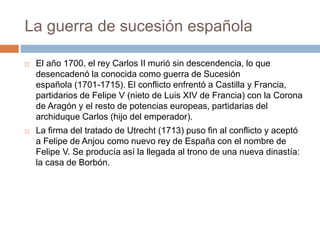 La guerra de sucesión española
 El año 1700, el rey Carlos II murió sin descendencia, lo que
desencadenó la conocida como guerra de Sucesión
española (1701-1715). El conflicto enfrentó a Castilla y Francia,
partidarios de Felipe V (nieto de Luis XIV de Francia) con la Corona
de Aragón y el resto de potencias europeas, partidarias del
archiduque Carlos (hijo del emperador).
 La firma del tratado de Utrecht (1713) puso fin al conflicto y aceptó
a Felipe de Anjou como nuevo rey de España con el nombre de
Felipe V. Se producía así la llegada al trono de una nueva dinastía:
la casa de Borbón.
 