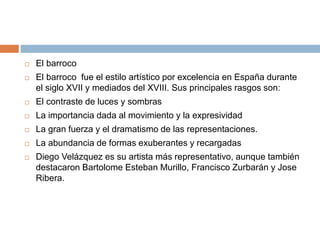  El barroco
 El barroco fue el estilo artístico por excelencia en España durante
el siglo XVII y mediados del XVIII. Sus principales rasgos son:
 El contraste de luces y sombras
 La importancia dada al movimiento y la expresividad
 La gran fuerza y el dramatismo de las representaciones.
 La abundancia de formas exuberantes y recargadas
 Diego Velázquez es su artista más representativo, aunque también
destacaron Bartolome Esteban Murillo, Francisco Zurbarán y Jose
Ribera.
 