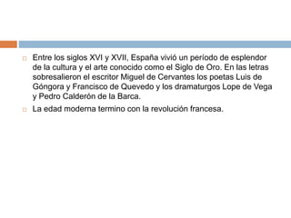  Entre los siglos XVI y XVII, España vivió un período de esplendor
de la cultura y el arte conocido como el Siglo de Oro. En las letras
sobresalieron el escritor Miguel de Cervantes los poetas Luis de
Góngora y Francisco de Quevedo y los dramaturgos Lope de Vega
y Pedro Calderón de la Barca.
 La edad moderna termino con la revolución francesa.
 