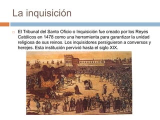 La inquisición
 El Tribunal del Santo Oficio o Inquisición fue creado por los Reyes
Católicos en 1478 como una herramienta para garantizar la unidad
religiosa de sus reinos. Los inquisidores persiguieron a conversos y
herejes. Esta institución pervivió hasta el siglo XIX.
 