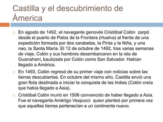 Castilla y el descubrimiento de
Ámerica
 En agosto de 1492, el navegante genovés Cristóbal Colón zarpó
desde el puerto de Palos de la Frontera (Huelva) al frente de una
expedición formada por dos carabelas, la Pinta y la Niña, y una
nao, la Santa María. El 12 de octubre de 1492, tras varias semanas
de viaje, Colón y sus hombres desembarcaron en la isla de
Guanahaní, bautizada por Colón como San Salvador. Habían
llegado a América.
 En 1493, Colón regresó de su primer viaje con noticias sobre las
tierras descubiertas. En octubre del mismo año, Castilla envió una
gran flota destinada a iniciar la conquista de las Indias (Colón creía
que había llegado a Asia).
 Cristóbal Colón murió en 1506 convencido de haber llegado a Asia.
Fue el navegante Amérigo Vespucci quien planteó por primera vez
que aquellas tierras pertenecían a un continente nuevo.
 