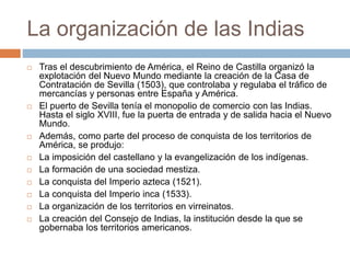 La organización de las Indias
 Tras el descubrimiento de América, el Reino de Castilla organizó la
explotación del Nuevo Mundo mediante la creación de la Casa de
Contratación de Sevilla (1503), que controlaba y regulaba el tráfico de
mercancías y personas entre España y América.
 El puerto de Sevilla tenía el monopolio de comercio con las Indias.
Hasta el siglo XVIII, fue la puerta de entrada y de salida hacia el Nuevo
Mundo.
 Además, como parte del proceso de conquista de los territorios de
América, se produjo:
 La imposición del castellano y la evangelización de los indígenas.
 La formación de una sociedad mestiza.
 La conquista del Imperio azteca (1521).
 La conquista del Imperio inca (1533).
 La organización de los territorios en virreinatos.
 La creación del Consejo de Indias, la institución desde la que se
gobernaba los territorios americanos.
 