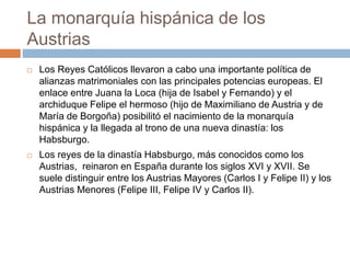 La monarquía hispánica de los
Austrias
 Los Reyes Católicos llevaron a cabo una importante política de
alianzas matrimoniales con las principales potencias europeas. El
enlace entre Juana la Loca (hija de Isabel y Fernando) y el
archiduque Felipe el hermoso (hijo de Maximiliano de Austria y de
María de Borgoña) posibilitó el nacimiento de la monarquía
hispánica y la llegada al trono de una nueva dinastía: los
Habsburgo.
 Los reyes de la dinastía Habsburgo, más conocidos como los
Austrias, reinaron en España durante los siglos XVI y XVII. Se
suele distinguir entre los Austrias Mayores (Carlos I y Felipe II) y los
Austrias Menores (Felipe III, Felipe IV y Carlos II).
 