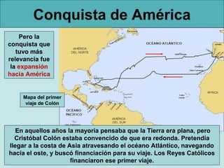 Conquista de América
Pero la
conquista que
tuvo más
relevancia fue
la expansión
hacia América
En aquellos años la mayoría pensaba que la Tierra era plana, pero
Cristóbal Colón estaba convencido de que era redonda. Pretendía
llegar a la costa de Asia atravesando el océano Atlántico, navegando
hacia el oste, y buscó financiación para su viaje. Los Reyes Católicos
financiaron ese primer viaje.
Mapa del primer
viaje de Colón
 